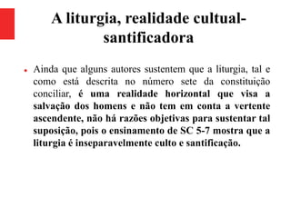 A liturgia, realidade cultual-
santificadora
 Ainda que alguns autores sustentem que a liturgia, tal e
como está descrita no número sete da constituição
conciliar, é uma realidade horizontal que visa a
salvação dos homens e não tem em conta a vertente
ascendente, não há razões objetivas para sustentar tal
suposição, pois o ensinamento de SC 5-7 mostra que a
liturgia é inseparavelmente culto e santificação.
 