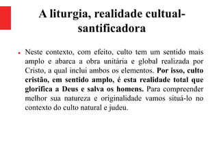 A liturgia, realidade cultual-
santificadora
 Neste contexto, com efeito, culto tem um sentido mais
amplo e abarca a obra unitária e global realizada por
Cristo, a qual inclui ambos os elementos. Por isso, culto
cristão, em sentido amplo, é esta realidade total que
glorifica a Deus e salva os homens. Para compreender
melhor sua natureza e originalidade vamos situá-lo no
contexto do culto natural e judeu.
 