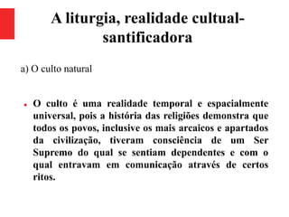 A liturgia, realidade cultual-
santificadora
a) O culto natural
 O culto é uma realidade temporal e espacialmente
universal, pois a história das religiões demonstra que
todos os povos, inclusive os mais arcaicos e apartados
da civilização, tiveram consciência de um Ser
Supremo do qual se sentiam dependentes e com o
qual entravam em comunicação através de certos
ritos.
 