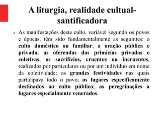 A liturgia, realidade cultual-
santificadora
 As manifestações deste culto, variável segundo os povos
e épocas, têm sido fundamentalmente as seguintes: o
culto doméstico ou familiar; a oração pública e
privada; as oferendas das primícias privadas e
coletivas; os sacrifícios, cruentos ou incruentos,
realizados por particulares ou por um indivíduo em nome
da coletividade; as grandes festividades nas quais
participava todo o povo; os lugares especificamente
destinados ao culto público; as peregrinações a
lugares especialmente venerados.
 