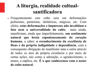 A liturgia, realidade cultual-
santificadora
 Frequentemente este culto caiu em deformações
politeístas, panteístas, idolátricas, mágicas, etc. Com
efeito, estas deformações e impurezas não invalidam o
fato nem a universalidade do culto; mais ainda,
manifestam, ainda que imperfeitamente, um sentimento
natural que brota espontaneamente do coração
humano, a saber: o reconhecimento da excelência de
Deus e da própria indignidade e dependência, com a
consequente obrigação de manifestar uma e outra através
de todos os atos da própria existência e por meio de
certas ações, tais como a adoração, o agradecimento, o
temor, a súplica, etc. É o que conhecemos com o nome
de culto natural.
 