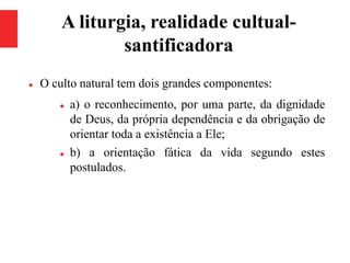 A liturgia, realidade cultual-
santificadora
 O culto natural tem dois grandes componentes:
 a) o reconhecimento, por uma parte, da dignidade
de Deus, da própria dependência e da obrigação de
orientar toda a existência a Ele;
 b) a orientação fática da vida segundo estes
postulados.
 