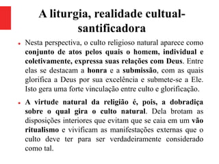 A liturgia, realidade cultual-
santificadora
 Nesta perspectiva, o culto religioso natural aparece como
conjunto de atos pelos quais o homem, individual e
coletivamente, expressa suas relações com Deus. Entre
elas se destacam a honra e a submissão, com as quais
glorifica a Deus por sua excelência e submete-se a Ele.
Isto gera uma forte vinculação entre culto e glorificação.
 A virtude natural da religião é, pois, a dobradiça
sobre o qual gira o culto natural. Dela brotam as
disposições interiores que evitam que se caia em um vão
ritualismo e vivificam as manifestações externas que o
culto deve ter para ser verdadeiramente considerado
como tal.
 