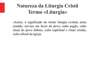 Natureza da Liturgia Cristã
Termo «Liturgia»
Assim, o significado do termo liturgia evoluiu neste
sentido: serviço em favor do povo, culto pagão, culto
ritual do povo hebreu, culto espiritual e ritual cristão,
culto oficial da Igreja.
 