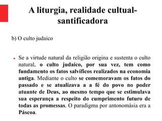 A liturgia, realidade cultual-
santificadora
b) O culto judaico
 Se a virtude natural da religião origina e sustenta o culto
natural, o culto judaico, por sua vez, tem como
fundamento os fatos salvíficos realizados na economia
antiga. Mediante o culto se comemoravam os fatos do
passado e se atualizava a a fé do povo no poder
atuante de Deus, ao mesmo tempo que se estimulava
sua esperança a respeito do cumprimento futuro de
todas as promessas. O paradigma por antonomásia era a
Páscoa.
 