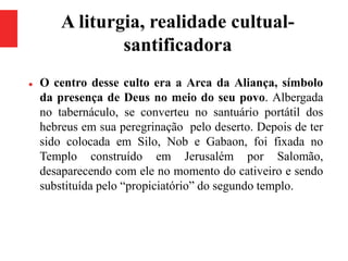 A liturgia, realidade cultual-
santificadora
 O centro desse culto era a Arca da Aliança, símbolo
da presença de Deus no meio do seu povo. Albergada
no tabernáculo, se converteu no santuário portátil dos
hebreus em sua peregrinação pelo deserto. Depois de ter
sido colocada em Silo, Nob e Gabaon, foi fixada no
Templo construído em Jerusalém por Salomão,
desaparecendo com ele no momento do cativeiro e sendo
substituída pelo “propiciatório” do segundo templo.
 