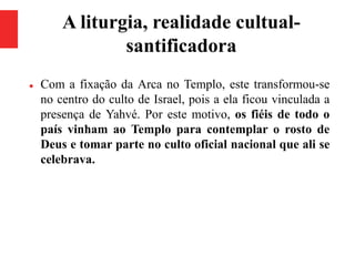 A liturgia, realidade cultual-
santificadora
 Com a fixação da Arca no Templo, este transformou-se
no centro do culto de Israel, pois a ela ficou vinculada a
presença de Yahvé. Por este motivo, os fiéis de todo o
país vinham ao Templo para contemplar o rosto de
Deus e tomar parte no culto oficial nacional que ali se
celebrava.
 