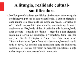 A liturgia, realidade cultual-
santificadora
 No Templo oferecia-se sacrifícios diariamente, entre os quais
se destacava, por sua beleza e significado, o que se oferecia a
cada manhã e a cada tarde um nome da nação. Consistia na
oferenda de um cordeiro sem mancha, uma torta de farinha e
azeite e uma libação de vinho. A cerimônia da incensação do
altar de ouro – situado no “Santo” - precedia a esta oferenda
matutina e servia de conclusão à vespertina. Uma vez por
ano, no dia da Expiação, o Sumo Sacerdote entrava no
“Sancta Sanctorum” para fazer uma breve oração em favor de
todo o povo. As pessoas que formaram parte da instituição
sacerdotal e levítica estiveram fortemente vinculadas a este
culto, enquanto ministros oficiais do mesmo.
 