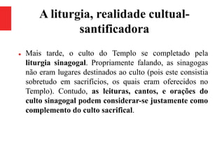A liturgia, realidade cultual-
santificadora
 Mais tarde, o culto do Templo se completado pela
liturgia sinagogal. Propriamente falando, as sinagogas
não eram lugares destinados ao culto (pois este consistia
sobretudo em sacrifícios, os quais eram oferecidos no
Templo). Contudo, as leituras, cantos, e orações do
culto sinagogal podem considerar-se justamente como
complemento do culto sacrifical.
 