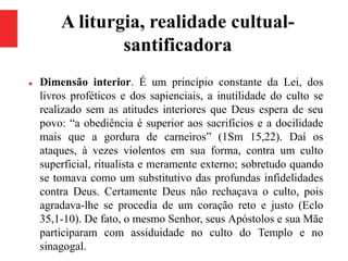A liturgia, realidade cultual-
santificadora
 Dimensão interior. É um princípio constante da Lei, dos
livros proféticos e dos sapienciais, a inutilidade do culto se
realizado sem as atitudes interiores que Deus espera de seu
povo: “a obediência é superior aos sacrifícios e a docilidade
mais que a gordura de carneiros” (1Sm 15,22). Daí os
ataques, à vezes violentos em sua forma, contra um culto
superficial, ritualista e meramente externo; sobretudo quando
se tomava como um substitutivo das profundas infidelidades
contra Deus. Certamente Deus não rechaçava o culto, pois
agradava-lhe se procedia de um coração reto e justo (Eclo
35,1-10). De fato, o mesmo Senhor, seus Apóstolos e sua Mãe
participaram com assiduidade no culto do Templo e no
sinagogal.
 