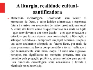 A liturgia, realidade cultual-
santificadora
 Dimensão escatológica. Recordando sem cessar as
promessas de Deus, o culto judaico alimentava a esperança
futura inclusive nos momentos de maior prostração nacional.
A leitura dos textos como os que recordavam a saída do Egito
– que convidavam a um novo êxodo – e os que evocavam a
criação – que faziam esperar uma nova criação: a libertação e
salvação definitivas – cumpriram um papel decisivo. Era pois,
um culto totalmente orientado ao futuro: Deus, por meio de
suas promessas, se havia comprometido a tornar realidade o
que humanamente seria mera utopia. O culto não esgotava,
portanto, sua significação no momento presente, mas que
premido pela pregação profética, estava voltado para porvir.
Esta dimensão escatológica seria consumada e levada à
plenitude no culto cristão.
 