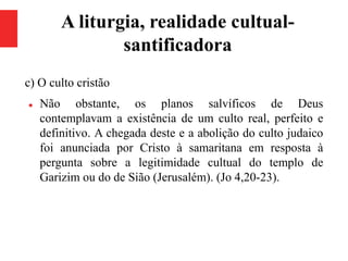 A liturgia, realidade cultual-
santificadora
c) O culto cristão
 Não obstante, os planos salvíficos de Deus
contemplavam a existência de um culto real, perfeito e
definitivo. A chegada deste e a abolição do culto judaico
foi anunciada por Cristo à samaritana em resposta à
pergunta sobre a legitimidade cultual do templo de
Garizim ou do de Sião (Jerusalém). (Jo 4,20-23).
 