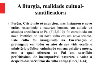 A liturgia, realidade cultual-
santificadora
 Porém, Cristo não só anunciou, mas instaurou o novo
culto. Assumindo a natureza humana em atitude de
absoluta obediência ao Pai (Fl 2,5-10), foi constituído em
novo Pontífice de um novo culto em um novo templo.
Este culto foi inaugurado na Encarnação e
prolongado em todos os atos de sua vida oculta e
ministério público, culminado em sua paixão e morte,
com a qual ofereceu ao Pai um sacrifício
perfeitíssimo, de incomparável natureza e valor a
despeito dos sacrifícios do culto antigo.(Hb 9,11-14).
 