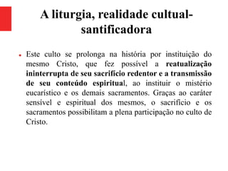 A liturgia, realidade cultual-
santificadora
 Este culto se prolonga na história por instituição do
mesmo Cristo, que fez possível a reatualização
ininterrupta de seu sacrifício redentor e a transmissão
de seu conteúdo espiritual, ao instituir o mistério
eucarístico e os demais sacramentos. Graças ao caráter
sensível e espiritual dos mesmos, o sacrifício e os
sacramentos possibilitam a plena participação no culto de
Cristo.
 