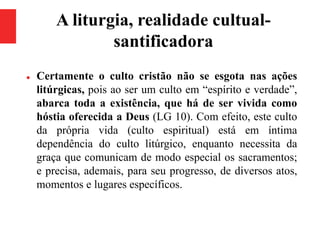 A liturgia, realidade cultual-
santificadora
 Certamente o culto cristão não se esgota nas ações
litúrgicas, pois ao ser um culto em “espírito e verdade”,
abarca toda a existência, que há de ser vivida como
hóstia oferecida a Deus (LG 10). Com efeito, este culto
da própria vida (culto espiritual) está em íntima
dependência do culto litúrgico, enquanto necessita da
graça que comunicam de modo especial os sacramentos;
e precisa, ademais, para seu progresso, de diversos atos,
momentos e lugares específicos.
 