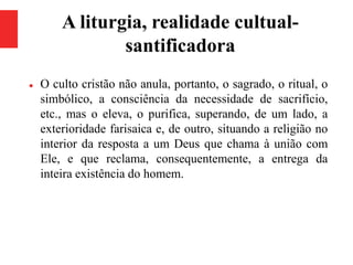 A liturgia, realidade cultual-
santificadora
 O culto cristão não anula, portanto, o sagrado, o ritual, o
simbólico, a consciência da necessidade de sacrifício,
etc., mas o eleva, o purifica, superando, de um lado, a
exterioridade farisaica e, de outro, situando a religião no
interior da resposta a um Deus que chama à união com
Ele, e que reclama, consequentemente, a entrega da
inteira existência do homem.
 