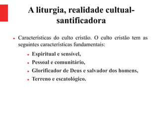 A liturgia, realidade cultual-
santificadora
 Características do culto cristão. O culto cristão tem as
seguintes características fundamentais:
 Espiritual e sensível,
 Pessoal e comunitário,
 Glorificador de Deus e salvador dos homens,
 Terreno e escatológico.
 