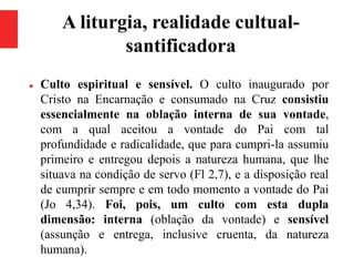 A liturgia, realidade cultual-
santificadora
 Culto espiritual e sensível. O culto inaugurado por
Cristo na Encarnação e consumado na Cruz consistiu
essencialmente na oblação interna de sua vontade,
com a qual aceitou a vontade do Pai com tal
profundidade e radicalidade, que para cumpri-la assumiu
primeiro e entregou depois a natureza humana, que lhe
situava na condição de servo (Fl 2,7), e a disposição real
de cumprir sempre e em todo momento a vontade do Pai
(Jo 4,34). Foi, pois, um culto com esta dupla
dimensão: interna (oblação da vontade) e sensível
(assunção e entrega, inclusive cruenta, da natureza
humana).
 