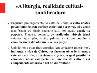 A liturgia, realidade cultual-
santificadora
 Enquanto prolongamento do culto de Cristo, o culto cristão
possui também este caráter espiritual e sensível, tal e como
manifestam os sinais sacramentais, nos quais aquele se
perpetua. Trata-se, portanto, de realidades visíveis (sinal
externo: água, pão, azeite, palavra, etc.) que contêm e
comunicam realidades invisíveis (a graça).
 Unindo-nos a estes ritos sagrados “em verdade e em espírito”,
imitamos a vida de Cristo, nos fazemos oblação interna e
externa com Ele, e recebemos a graça, a qual possibilita
converter nossa existência em um ato de culto e em
cumprimento amoroso e fiel de sua vontade.
 
