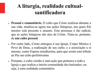 A liturgia, realidade cultual-
santificadora
 Pessoal e comunitário. O culto que Cristo realizou durante a
sua vida, atualiza-se agora nas ações litúrgicas, nas quais Ele
mesmo está presente e atuante. Esta presença é tão radical,
que as ações litúrgicas são atos de Cristo. Trata-se, portanto,
de um culto pessoal.
 Por outro lado, Cristo entregou à sua Igreja, Corpo Místico e
Povo de Deus, a realização de seu culto; e a associação a si
mesmo, como Esposa amadíssima, para que assim esta tribute
ao Pai um culto perfeitíssimo.
 Portanto, o culto cristão é uma ação que pertence a toda a
Igreja e que realiza a inteira comunidade dos batizados; ou
seja, é uma realidade comunitária.
 