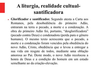 A liturgia, realidade cultual-
santificadora
 Glorificador e santificador. Segundo atesta a Carta aos
Romanos, pela desobediência do primeiro Adão,
entraram na terra o pecado, a morte e a condenação. A
obra do primeiro Adão foi, portanto, “desglorificadora”
(pecado contra Deus) e condenadora (perda para o gênero
humano). O mesmo texto acrescenta que o pecado, a
morte e a condenação foram vencidos pela obediência do
novo Adão, Cristo, obediência que o levou a entregar a
sua vida em resgate de todos, mediante uma oblação
amorosa ao Pai. Deste modo, o novo Adão recolocou a
honra de Deus e a condição do homem em um estado
semelhante ao da criação-elevação.
 