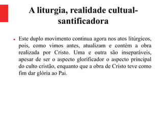 A liturgia, realidade cultual-
santificadora
 Este duplo movimento continua agora nos atos litúrgicos,
pois, como vimos antes, atualizam e contém a obra
realizada por Cristo. Uma e outra são inseparáveis,
apesar de ser o aspecto glorificador o aspecto principal
do culto cristão, enquanto que a obra de Cristo teve como
fim dar glória ao Pai.
 