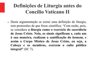 Definições de Liturgia antes do
Concílio Vaticano II
 Desta argumentação se extrai uma definição de liturgia,
sem pretens...