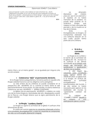 LITURGIA FUNDAMENTAL_____________________________________________
Diplomado SOMELIT Curso Básico
pascual: leyendo "cuanto a él se refieren en toda la Escritura" (Lc., 24,27),
celebrando la Eucaristía, en la cual "se hace de nuevo presente la victoria y el
triunfo de su Muerte", y dando gracias al mismo tiempo " a Dios por el don inefable"
(2 Cor., 9,15) en Cristo Jesús, "para alabar su gloria" (Ef., 1,12), por la fuerza del
Espíritu Santo”.
SC 6
mismo título y en el mismo grado”, no es igualada por ninguna otra
acción eclesial.
• Celebramos “HOY” el permanente Adviento.
En la liturgia terrena pregustamos y tomamos parte en aquella otra
liturgia celestial hacia la cual nos dirigimos como peregrinos.
La vida entera de los cristianos se puede considerar en la
perspectiva del ADVIENTO. En su caminar el mismo Señor le sale
permanentemente al encuentro, en este sentido, la misma existencia
cristiana es, por eso, ADVIENTO = ESPERA CONSTANTE.
La Iglesia vive en permanente ADVIENTO, y celebra, en cada
uno de los ciclos litúrgicos y festividades del año, desplegados a partir
de la Pascua, una liturgia terrena que es signo permanente de la
liturgia celestial.

• La liturgia, “cumbre y fuente” .
La liturgia no agota la actividad de la Iglesia ni sustituye otras
dimensiones de ella.
En particular supone para los no creyentes el llamado a la fe y
a la conversión (evangelización), y para los creyentes el compromiso
de vida con el Evangelio (liberación integral).
La dimensión
liberadora del misterio
pascual, que le es esencial y
se expresa en la fuerza
memorial de la palabra, no
puede estar ausente en la
auténtica liturgia, que
celebra a Cristo venceder del
pecado y de la muerte en el
hoy de la historia.
Entre la
Evangelización, la Liturgia y el
Compromiso Liberador hay
una estrecha relación en la
que cada acción forma
parte de la fe Cristiana.
• En la fe y
conversión
diaria.
 La liturgia es la cumbre y
la fuente de la actividad de
la Iglesia (SC 10). Aunque no
se sustituye a las demás
actividades es el ámbito más
propio del encuentro de
santificación y glorificación
de Dios con su pueblo.
A ella llegan los
creyentes para constituirse
como “Iglesia” SIGNO DEL
AMOR DE DIOS. La Iglesia trae
a la liturgia, en actitud de
alabanza, su actividad
evangelizadora y
transformadora del mundo, y
de ella extrae la fuerza
necesaria para ejercer en las
realidades del mundo la
“apremiante caridad de
Cristo”.
Su calidad de
“CUMBRE Y FUENTE” desafía a
los cristiano a una
participación plena y activa.
11
 