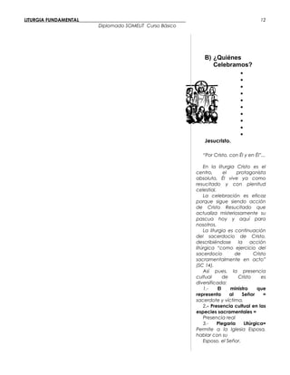 LITURGIA FUNDAMENTAL_____________________________________________
Diplomado SOMELIT Curso Básico
B) ¿Quiénes
Celebramos?
•
•
•
•
•
•
•
•
•
•
Jesucristo.
“Por Cristo, con Él y en Él”...
En la liturgia Cristo es el
centro, el protagonista
absoluto, Él vive ya como
resucitado y con plenitud
celestial.
La celebración es eficaz
porque sigue siendo acción
de Cristo Resucitado que
actualiza misteriosamente su
pascua hoy y aquí para
nosotros.
La liturgia es continuación
del sacerdocio de Cristo,
describiéndose la acción
litúrgica “como ejercicio del
sacerdocio de Cristo
sacramentalmente en acto”
(SC 14).
Así pues, la presencia
cultual de Cristo es
diversificada:
1.- El ministro que
representa al Señor =
sacerdote y víctima.
2.- Presencia cultual en las
especies sacramentales =
Presencia real
3.- Plegaria Litúrgica=
Permite a la Iglesia Esposa,
hablar con su
Esposo, el Señor.
12
 