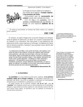 LITURGIA FUNDAMENTAL_____________________________________________
Diplomado SOMELIT Curso Básico
La liturgia se hace visible en la Iglesia y
por medio de la Iglesia = Cuerpo, Esposa
y Sacramento de Cristo.
Comunidad que es sacramento de
unidad nacido del costado de Cristo.
Con sus ritos y sus palabras, con la
unidad y multiplicidad de sus formas, la
liturgia es una especial epifanía de la
Iglesia.
“ Es toda la comunidad, el Cuerpo de Cristo unido a su cabeza
quien celebra”
CEC 1140
En síntesis, el sujeto integral de la acción litúrgica es siempre
toda la Iglesia sin distinción, es decir, en cuanto compuesta de
la cabeza y sus miembros. Por otra parte, si hay diferencia de
relaciones entre cada miembro y la liturgia, tal diferencia viene
por la diversa posición (“estado”) que pueden tener dentro del
mismo sacerdocio.
La celebración de la Misa, como acción de Cristo y de la Iglesia, es él
centro de toda la vida cristiana, en favor de la Iglesia, tanto universal
como particular, y de cada uno de los fieles, a los que «de diverso
modo afecta, según la diversidad de órdenes, funciones y participación
actual. De este modo el pueblo cristiano, "raza elegida, sacerdocio real,
nación santa, pueblo adquirido" ; manifiesta su orden coherente y
jerárquico». «El sacerdocio común de los fieles y el sacerdocio
ministerial o jerárquico, aunque diferentes esencialmente y no sólo en
grado, se ordenan, sin embargo, el uno al otro, pues ambos participan
de forma peculiar del único sacerdocio de Cristo»
Redemptionis Sacramentum 36.
• La Asamblea:
La asamblea, la comunidad reunida para celebrar, es la primera
realidad visible de la liturgia cristiana. La asamblea responde a la
llamada del Señor, escucha su palabra y participa en actividades
simbólicas que manifiestan su presencia y su acción.
El sujeto propio de la oración litúrgica no es el “yo”, sino el
“nosotros” de la Iglesia entera que se hace presente en la asamblea
litúrgica y que reúne a muchos sujetos en una oración común. De ahí
que hacia Cristo Señor, el bautismo que ha sellado la entrada al
mundo de la salvación.
“...la principal manifestación de la
Iglesia se realiza en la participación
plena y activa de todo el pueblo santo de
Dios en las mismas celebraciones
litúrgicas,...”
SC 41
“Todos los fieles, por el bautismo, han
sido liberados de sus pecados e
incorporados a la Iglesia, destinados
por el carácter al culto de la religión
cristiana, para que por su sacerdocio
real perseverantes en la oración y en
la alabanza a Dios ellos mismos se
ofrezcan como hostia viva, santa,
agradable a Dios y todas sus obras lo
confirmen y testimonien a Cristo en
todos los lugares de la tierra, dando
razón a todo el que lo pida, de que en
él está la esperanza de la vida eterna.
Por lo tanto, también la participación
de los fieles laicos en la celebración
de la Eucaristía, y en otros ritos de la
Iglesia, no puede equivaler a una
mera presencia, mas o menos pasiva,
sino que se debe valorar como un
verdadero ejercicio de la fe y la
dignidad bautismal”
Redemptionis Sacramentum 37.
15
 