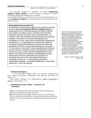 LITURGIA FUNDAMENTAL_____________________________________________
Diplomado SOMELIT Curso Básico
las oraciones litúrgicas se expresan en plural: Bendecimos,
rogamos, damos gracias, el sujeto orante es siempre el nosotros
eclesial (La Iglesia que dialoga con su Señor).
La asamblea litúrgica es una reunión de un pueblo heterogéneo, y lo
que constituye su unidad es la conciencia de una llamada común, la
marcha de fe.
- Participación litúrgica.
En la asamblea litúrgica todos son actores, protagonistas:
oran, cantan, escuchan, interceden, dan gracias, presentan los
dones, etc.
Todos están invitados a la participación plena, consciente y
activa, como señala SC 14.
- ¿De dónde viene este “deber” y “derecho” de
participar?
A) De la naturaleza misma de la liturgia, que es participación
eclesial en el misterio salvador de Cristo.
B) De la identidad del pueblo cristiano, que por su sacerdocio
común, recibido en el Bautismo, se asocia al sacerdocio de Cristo
debe por tanto tomar parte en la celebración de los misterios (cf.
SC 14)
“Entre los símbolos que la liturgia trata,
ninguno es más importante que esta
asamblea de creyentes. Comúnmente se
usa el nombre de iglesia al hablar del
edificio en dónde dichas personas se
reúnen para rendir culto; pero el uso de
este término puede prestarse a
confusiones. En el decir de los primeros
cristianos, el edificio que se utilizaba
para el culto tenía el nombre de domus
eclesiae, la casa de la Iglesia.
La vivencia más intensa de lo sagrado
se halla en la celebración misma y en las
personas que participan en ella, es decir
en la acción de la asamblea: palabras
que dan vida, gestos que indican vida,
sacrificio vivo, alimento de vida...”
Liturgia con estilo y gracia, M. Arias,
Lumen, p. 47.
16
Redemptionis Sacramentum 42.
Es necesario reconocer que la Iglesia no se reúne por voluntad
humana, sino convocada por Dios en el Espíritu Santo, y
responde por la fe a su llamada gratuita (en efecto, ekklesia
tiene relación con Klesis, esto es, llamada). Ni el Sacrificio
eucarístico se debe considerar como «concelebración», en
sentido unívoco, del sacerdote al mismo tiempo que del pueblo
presente. Al contrario, la Eucaristía celebrada por los
sacerdotes es un don «que supera radicalmente la potestad de
la asamblea [...]. La asamblea que se reúne para celebrar la
Eucaristía necesita absolutamente, para que sea realmente
asamblea eucarística, un sacerdote ordenado que la presida.
Por otra parte, la comunidad no está capacitada para darse por
sí sola el ministro ordenado».
Urge la necesidad de un interés
común para que se eviten todas las ambigüedades en esta
materia y se procure el remedio de las dificultades de estos
últimos años. Por tanto, solamente con precaución se
emplearán términos como «comunidad celebrante» o
«asamblea celebrante», en otras lenguas vernáculas:
«celebrating assembly», «assemblée célébrante», «assemblea
celebrante», y otros de este tipo.
 