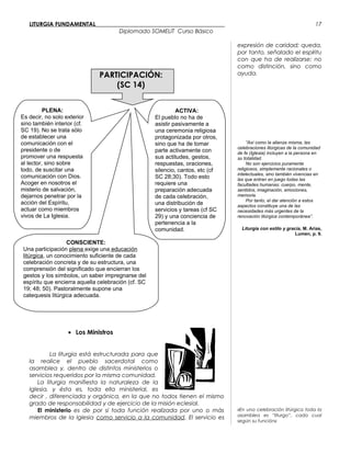LITURGIA FUNDAMENTAL_____________________________________________
Diplomado SOMELIT Curso Básico
PARTICIPACIÓN:
(SC 14)
• Los Ministros
La liturgia está estructurada para que
la realice el pueblo sacerdotal como
asamblea y, dentro de distintos ministerios o
servicios requeridos por la misma comunidad.
La liturgia manifiesta la naturaleza de la
Iglesia, y ésta es, toda ella ministerial, es
decir , diferenciada y orgánica, en la que no todos tienen el mismo
grado de responsabilidad y de ejercicio de la misión eclesial.
El ministerio es de por sí toda función realizada por uno o más
miembros de la Iglesia como servicio a la comunidad. El servicio es
expresión de caridad; queda,
por tanto, señalado el espíritu
con que ha de realizarse: no
como distinción, sino como
ayuda.
”Así como la alianza misma, las
celebraciones litúrgicas de la comunidad
de fe (Iglesia) incluyen a la persona en
su totalidad.
No son ejercicios puramente
religiosos, simplemente racionales o
intelectuales, sino también vivencias en
las que entran en juego todas las
facultades humanas: cuerpo, mente,
sentidos, imaginación, emociones,
memoria.
Por tanto, el dar atención a estos
aspectos constituye una de las
necesidades más urgentes de la
renovación litúrgica contemporánea”.
Liturgia con estilo y gracia, M. Arias,
Lumen, p. 9.
«En una celebración litúrgica toda la
asamblea es “liturgo”, cada cual
según su función»
17
PLENA:
Es decir, no solo exterior
sino también interior (cf.
SC 19). No se trata sólo
de establecer una
comunicación con el
presidente o de
promover una respuesta
al lector, sino sobre
todo, de suscitar una
comunicación con Dios.
Acoger en nosotros el
misterio de salvación,
dejarnos penetrar por la
acción del Espíritu,
actuar como miembros
vivos de La Iglesia.
CONSCIENTE:
Una participación plena exige una educación
litúrgica, un conocimiento suficiente de cada
celebración concreta y de su estructura, una
comprensión del significado que encierran los
gestos y los símbolos, un saber impregnarse del
espíritu que encierra aquella celebración (cf. SC
19; 48; 50). Pastoralmente supone una
catequesis litúrgica adecuada.
ACTIVA:
El pueblo no ha de
asistir pasivamente a
una ceremonia religiosa
protagonizada por otros,
sino que ha de tomar
parte activamente con
sus actitudes, gestos,
respuestas, oraciones,
silencio, cantos, etc (cf
SC 28;30). Todo esto
requiere una
preparación adecuada
de cada celebración,
una distribución de
servicios y tareas (cf SC
29) y una conciencia de
pertenencia a la
comunidad.
 