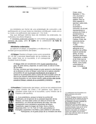LITURGIA FUNDAMENTAL_____________________________________________
Diplomado SOMELIT Curso Básico
CEC 1188
Los ministerios son factor de una eclesiología de comunión y de
participación en la que todos los miembros contribuyen, cada uno a
su modo, a la edificación del cuerpo (cf. 1 Co 14,5).
Hay que distinguir distintos tipos de ministerio: los ordenados, los
instituidos y los oficios litúrgicos.
El ministerio ordenado preside la comunidad en nombre y en la
persona de Cristo, pero el sujeto de la celebración es toda la
asamblea.
-Ministerios ordenados:
Los ejercen el obispo, el presbítero y el diácono y se
reciben por el sacramento del Orden.
- El Obispo: Preside la liturgia como sumo sacerdote
(cf. LG 20) y principal dispensador de los misterios de
Dios, sobre todo en la eucaristía. A él corresponde
modelar toda la liturgia.
El Obispo debe ser considerado como el gran sacerdote de su
grey, de quien deriva y depende, en cierto modo, la vida en Cristo
de sus fieles.
Por eso, conviene que todos tengan en gran aprecio la vida litúrgica
de la diócesis en torno al Obispo, sobre todo en la Iglesia catedral;
persuadidos de que la principal manifestación de la Iglesia se
realiza en la participación plena y activa de todo el pueblo santo de
Dios en las mismas celebraciones litúrgicas, particularmente en la
misma Eucaristía, en una misma oración, junto al único altar donde
preside el Obispo, rodeado de su presbiterio y ministros.
SC 41
- El Presbítero: Colaborador del obispo, actúa en las celebraciones
litúrgicas como ministro de Cristo y en persona suya. Ejerce su
ministerio sobre todo en la eucaristía, como ministro de la
Palabra y del sacrificio.
«[...] Los presbíteros, aunque no tienen la cumbre del
pontificado y en el ejercicio de su potestad dependen de los
Obispos, con todo están unidos con ellos en el honor del
sacerdocio y, en virtud del sacramento del orden, han sido
consagrados como verdaderos sacerdotes del Nuevo
Testamento, según la imagen de Cristo, Sumo y Eterno
Sacerdote (Hch., 5,1-10; 7,24; 9,11-28), para predicar el
Evangelio y apacentar a los fieles y para celebrar el culto divino.
Participando, en el grado propio de su ministerio del oficio
de
Cristo, único
Mediador (1 Tim.,
2,5), anuncian a
todos la divina
palabra. Pero su
oficio sagrado lo
ejercitan, sobre todo,
en el culto
eucarístico o
comunión, en el cual,
representando la
persona de Cristo, y
proclamando su
Misterio, juntan con
el sacrificio de su
Cabeza, Cristo, las
oraciones de los
fieles (cf. 1 Cor.,
11,26),
representando y
aplicando en el
sacrificio de la Misa,
hasta la venida del
Señor, el único
Sacrificio del Nuevo
Testamento, a saber,
el de Cristo que se
ofrece a sí mismo al
Padre, como hostia
inmaculada (cf.
Hebr., 9,14-28)..»
LG 28
« La celebración de la Eucaristía en la
Iglesia particular es de suma
importancia.
En efecto, el obispo diocesano, el primer
administrador de los misterios de Dios en
la Iglesia particular a él encomendada,
es moderador, promotor y guardián de
toda la vida litúrgica. En las
celebraciones que se realizan bajo su
presidencia, sobre todo en la celebración
eucarística llevada a cabo por él, con la
participación del presbiterio, de los
diáconos y del pueblo, se manifiesta el
misterio de la Iglesia. Por tal motivo
estas misas solemnes deben ser ejemplo
para la diócesis entera.
18
 