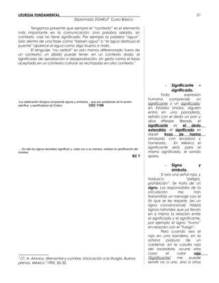 LITURGIA FUNDAMENTAL_____________________________________________
Diplomado SOMELIT Curso Básico
Tengamos presente que siempre el “contexto” es el elemento
más importante en la comunicación. Una palabra aislada, sin
contexto, casi no tiene significado. Por ejemplo la palabra “agua”.
Solo dentro de una frase como “beben agua” o “el agua destruyó el
puente” aparece el agua como algo bueno o malo.
El lenguaje “no verbal” es aún menos diferenciado fuera de
un contexto: un silbido puede tener, en un contexto dado, el
significado de aprobación o desaprobación. Un gesto como el beso
aceptado en un contexto cultural, es rechazado en otro contexto.7
«La celebración litúrgica comprende signos y símbolos... que son portadores de la acción
salvífica y santificadora de Cristo» CEC 1189
… En ella los signos sensibles significan y, cada uno a su manera, realizan la santificación del
hombre.
SC 7
7
Cf. A. ARANDA, Manantial y cumbre, Inicicación a la liturgia. Buena
prensa, México 2
1992. 26-32.
- Significante –
significado.
Toda expresión
humana comprende un
significante y un significado:
en Estados Unidos, alguien
entra en una panadería,
señala con el dedo un pan y
dice «Please, Bread», el
significante es el dedo
extendido, el significado es
aquel trozo de harina
amasado con levadura y
horneado. En México el
significante será, para el
mismo significado, el sonido
«pan».
- Signo y
símbolo.
Si veo una señal roja, y
traduzco: “peligro,
prohibición”. Se trata de un
signo. Los responsables de la
circulación me han
transmitido un mensaje con el
fin que se les respete, (es un
signo convencional). Habrá
signos naturales que ya llevan
en si mismo la relación entre
el significado y el significante,
por ejemplo el signo “humo”
en relación con el “fuego”.
Pero cuando veo el
rojo en una bandera, en la
sotana púrpura de un
cardenal, en la casulla roja
del sacerdote, ocurre otra
cosa: el color rojo
(Significante) me puede
remitir no a uno, sino a otros
21
 