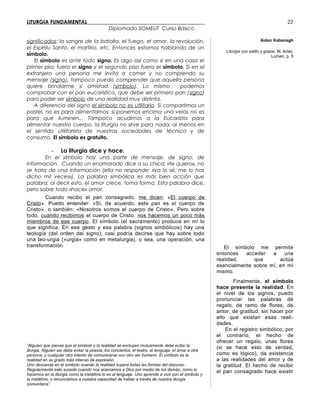 LITURGIA FUNDAMENTAL_____________________________________________
Diplomado SOMELIT Curso Básico
significados: la sangre de la batalla, el fuego, el amor, la revolución,
el Espíritu Santo, el martirio, etc. Entonces estamos hablando de un
símbolo.
El símbolo es ante todo signo. Es algo así como si en una casa el
primer piso fuera el signo y el segundo piso fuera el símbolo. Si en el
extranjero una persona me invita a comer y no comprendo su
mensaje (signo), tampoco puedo comprender que aquella persona
quiere brindarme si amistad (símbolo). Lo mismo podemos
comprobar con el pan eucarístico, que debe ser primero pan (signo)
para poder ser símbolo de una realidad muy distinta.
A diferencia del signo el símbolo no es utilitario. Si compartimos un
pastel, no es para alimentarnos; si ponemos encima una velas no es
para que iluminen... Tampoco acudimos a la Eucaristía para
alimentar nuestro cuerpo, la liturgia no sirve para nada, al menos en
el sentido utilitarista de nuestras sociedades de técnica y de
consumo. El símbolo es gratuito.
- La liturgia dice y hace.
En el símbolo hay una parte de mensaje, de signo, de
información. Cuando un enamorado dice a su chica: «te quiero», no
se trata de una información (ella no responde: «ya lo sé, me lo has
dicho mil veces»). La palabra simbólica es más bien acción que
palabra; al decir esto, el amor crece, toma forma. Esta palabra dice,
pero sobre todo «hace» amor.
Cuando recibo el pan consagrado, me dicen: «El cuerpo de
Cristo». Puedo entender: «Sí, de acuerdo, este pan es el cuerpo de
Cristo», o también: «Nosotros somos el cuerpo de Cristo». Pero sobre
todo, cuando recibimos el cuerpo de Cristo, nos hacemos un poco más
miembros de ese cuerpo. El símbolo (el sacramento) produce en mí lo
que significa. En ese gesto y esa palabra (signos simbólicos) hay una
teología (del orden del signo); casi podría decirse que hay sobre todo
una teo-urgia («urgia» como en metalurgia), o sea, una operación, una
transformación.
“Alguien que piensa que el símbolo y la realidad se excluyen mutuamente debe evitar la
liturgia. Alguien así debe evitar la poesía, los conciertos, el teatro, el lenguaje, el amar a otra
persona, y cualquier otro intento de comunicarse con otro ser humano. El símbolo es la
realidad en su grado más intenso de expresión.
Uno descansa en el símbolo cuando la realidad supera todas las formas del discurso.
Regularmente esto sucede cuando nos acercamos a Dios por medio de los demás, como lo
hacemos en la liturgia como la metáfora lo es al lenguaje. Uno aprende a vivir con el símbolo y
la metáfora, o renunciamos a nuestra capacidad de hablar a través de nuestra liturgia
comunitaria”
Aidan Kabanagh
Liturgia con estilo y gracia, M. Arias,
Lumen, p. 5
El símbolo me permite
entonces acceder a una
realidad, que actúa
esencialmente sobre mí, en mí
mismo.
Finalmente, el símbolo
hace presente la realidad. En
el nivel de los signos, puedo
pronunciar las palabras dé
regalo, de ramo de flores, de
amor, de gratitud, sin hacer por
ello que existan esas reali-
dades.
En el registro simbólico, por
el contrarío, el hecho de
ofrecer un regalo, unas flores
(si se hace esto de verdad,
como es lógico), da existencia
a las realidades del amor y de
la gratitud. El hecho de recibir
el pan consagrado hace existir
22
 