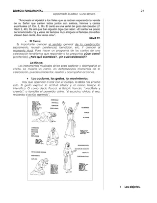 LITURGIA FUNDAMENTAL_____________________________________________
Diplomado SOMELIT Curso Básico
“Amonesta el Apóstol a los fieles que se reúnen esperando la venida
de su Señor que canten todos juntos con salmos, himnos y cantos
espirituales (cf. Col. 3, 16). El canto es una señal del gozo del corazón (cf.
Hech 2, 46). De ahí que San Agustín diga con razón: «El cantar es propio
del enamorado»;4
g y viene de tiempos muy antiguos el famoso proverbio:
«Quien bien canta, dos veces ora»”.
IGMR 39.
- El Canto:
Es importante atender el sentido general de la celebración:
sacramento, reunión penitencial, bendición, etc. Y atender al
momento ritual. Para hacer un programa de los cantos de una
celebración tendríamos que responder a las preguntas ¿Qué canto?
(contenido), ¿Para qué asamblea? , ¿En cuál celebración?
- La Música:
Los instrumentos musicales sirven para sostener y acompañar el
canto. La música sin canto, en determinados momentos de la
celebración, pueden ambientar, resaltar y acompañar acciones.
• Las acciones, los gestos, los movimientos.
Hay que aprender a orar con el cuerpo, la Biblia nos enseña
esto. El gesto expresa la actitud interior y al mismo tiempo la
intensifica. O como decía Pascal, el filósofo francés: “arrodíllate y
creerás”; o también el proverbio chino: “si escucho, olvido; si veo,
recuerdo; si actúo, aprendo”.
• Los objetos.
24
 