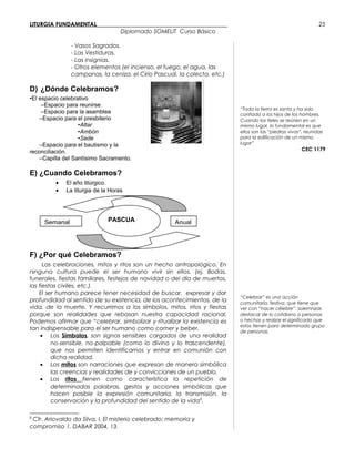LITURGIA FUNDAMENTAL_____________________________________________
Diplomado SOMELIT Curso Básico
- Vasos Sagrados.
- Las Vestiduras.
- Las insignias.
- Otros elementos (el incienso, el fuego, el agua, las
campanas, la ceniza, el Cirio Pascual, la colecta, etc.)
D) ¿Dónde Celebramos?
•El espacio celebrativo
–Espacio para reunirse.
–Espacio para la asamblea
–Espacio para el presbiterio
•Altar
•Ambón
•Sede
–Espacio para el bautismo y la
reconciliación.
–Capilla del Santísimo Sacramento.
E) ¿Cuando Celebramos?
• El año litúrgico.
• La liturgia de la Horas
F) ¿Por qué Celebramos?
Las celebraciones, mitos y ritos son un hecho antropológico. En
ninguna cultura puede el ser humano vivir sin ellos. (ej. Bodas,
funerales, fiestas familiares, festejos de navidad o del día de muertos,
las fiestas civiles, etc.).
El ser humano parece tener necesidad de buscar, expresar y dar
profundidad al sentido de su existencia, de los acontecimientos, de la
vida, de la muerte. Y recurrimos a los símbolos, mitos, ritos y fiestas
porque son realidades que rebasan nuestra capacidad racional.
Podemos afirmar que “celebrar, simbolizar y ritualizar la existencia es
tan indispensable para el ser humano como comer y beber.
• Los Símbolos, son signos sensibles cargados de una realidad
no-sensible, no-palpable (como lo divino y lo trascendente),
que nos permiten identificarnos y entrar en comunión con
dicha realidad.
• Los mitos son narraciones que expresan de manera simbólica
las creencias y realidades de y convicciones de un pueblo.
• Los ritos tienen como característica la repetición de
determinadas palabras, gestos y acciones simbólicas que
hacen posible la expresión comunitaria, la transmisión, la
conservación y la profundidad del sentido de la vida8
.
8
Cfr. Ariovaldo da Silva, I. El misterio celebrado: memoria y
compromiso 1, DABAR 2004, 13.
“Toda la tierra es santa y ha sido
confiada a los hijos de los hombres.
Cuando los fieles se reúnen en un
mismo lugar, lo fundamental es que
ellos son las “piedras vivas”, reunidas
para la edificación de un mismo
lugar”
CEC 1179
“Celebrar” es una acción
comunitaria, festiva, que tiene que
ver con “hacer célebre”, solemnizar,
destacar de lo cotidiano a personas
o hechos y realzar el significado que
estos tienen para determinado grupo
de personas.
25
PASCUA AnualSemanal
 
