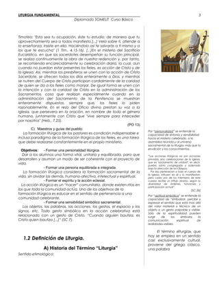 LITURGIA FUNDAMENTAL_____________________________________________
Diplomado SOMELIT Curso Básico
Timoteo: "Esta sea tu ocupación, éste tu estudio: de manera que tu
aprovechamiento sea a todos manifiesto.[...] Vela sobre tí, atiende a
la enseñanza; insiste en ella. Haciéndolo así te salvarás a tí mismo y a
los que te escucha" (1 Tim., 4,15-16). [...]En el misterio del Sacrificio
Eucarístico, en que los sacerdotes desempeñan su función principal,
se realiza continuamente la obra de nuestra redención y, por tanto,
se recomienda encarecidamente su celebración diaria, la cual, aun
cuando no puedan estar presentes los fieles, es acción de Cristo y de
la Iglesia. Así, mientras los presbíteros se unen con la acción de Cristo
Sacerdote, se ofrecen todos los días enteramente a Dios, y mientras
se nutren del Cuerpo de Cristo participan cordialmente de la caridad
de quien se da a los fieles como manjar. De igual forma se unen con
la intención y con la caridad de Cristo en la administración de los
Sacramentos, cosa que realizan especialmente cuando en la
administración del Sacramento de la Penitencia se muestran
enteramente dispuestos, siempre que, los fieles lo piden
razonablemente. En el rezo del Oficio divino prestan su voz a la
Iglesia, que persevera en la oración, en nombre de todo el género
humano, juntamente con Cristo que "vive siempre para interceder
por nosotros" (Heb., 7,25).
(PO 13)
C) Maestros y guías del pueblo:
La formación litúrgica de los pastores es condición indispensable e
incluso paradigma de la formación litúrgica de los fieles, es una tarea
que debe realizarse constantemente en el propio ministerio.
Objetivos: - Formar una personalidad litúrgica.
Dar a los alumnos una forma vital, unitaria y equilibrada, para que
desarrollen y asuman un modo de ser coherente con el proyecto de
vida.
- Formar una persona equilibrada e integrada.
La formación litúrgica considera la formación sacramental de la
vida, sin olvidar las demás, humano-afectiva, intelectual y espiritual.
- Formar el espíritu y la acción eclesial.
La acción litúrgica es un “hacer” comunitario, donde existen ritos en
los que toda la comunidad actúa. Uno de los objetivos de la
formación litúrgica es educar en el sentido de pertenencia a una
comunidad celebrante.
- Formar una sensibilidad simbólico sacramental.
Los objetos, las palabras, las acciones, los gestos, el espacio y los
signos, etc. Todo gesto simbólico en la acción celebrativa está
relacionado con un gesto de Cristo. “Cuando alguien bautiza, es
Cristo quien bautiza [...]” (SC 7).
Por “personalidad” se entiende la
capacidad de sintonía y sensibilidad
hacia el misterio celebrado, a la
asamblea reunida y al universo
sacramental de la liturgia, más que la
erudición y los conocimientos.
“Las acciones litúrgicas no son acciones
privadas, sino celebraciones de la Iglesia,
que es "sacramento de unidad", es decir,
pueblo santo congregado y ordenado
bajo la dirección de los Obispos.
Por eso pertenecen a todo el cuerpo de
la Iglesia, influyen en él y lo manifiestan;
pero cada uno de los miembros de este
cuerpo recibe un influjo diverso, según la
diversidad de órdenes, funciones y
participación actual”.
(SC 26)
Por “aptitud simbólica” se entiende la
capacidad de “simbolizar, percibir y
expresar el sentido que está mas allá
del valor material y técnico de un
objeto o un gesto palpable y visible.
Sólo de la espiritualidad pueden
surgir de los símbolos la
comunicación espiritual de
realidades visibles.
1.2 Definición de Liturgia.
A) Historia del Término “Liturgia”
Sentido etimológico:
El término «liturgia», que
hoy se emplea en un sentido
casi exclusivamente cultual,
proviene del griego clásico.
una palabra
3
 