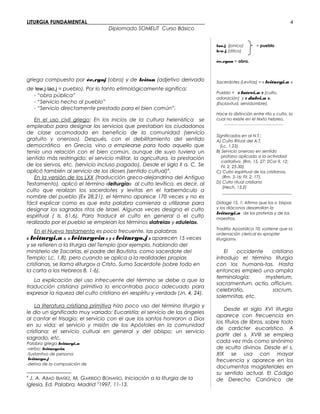 LITURGIA FUNDAMENTAL_____________________________________________
Diplomado SOMELIT Curso Básico
griega compuesta por ée,rgoj (obra) y de leiton (adjetivo derivado
de lew,j-lao,j = pueblo). Por lo tanto etimológicamente significa:
- “obra pública”
- “Servicio hecho al pueblo”
- “Servicio directamente prestado para el bien común”.
En el uso civil griego: En los inicios de la cultura helenística se
empleaba para designar los servicios que prestaban los ciudadanos
de clase acomodada en beneficio de la comunidad (servicio
gratuito y oneroso). Después, con el debilitamiento del sentido
democrático en Grecia, vino a emplearse para todo aquello que
tenía una relación con el bien común, aunque de suyo tuviera un
sentido más restringido: el servicio militar, la agricultura, la prestación
de los siervos, etc. (servicio incluso pagado). Desde el siglo II a. C. Se
aplicó también al servicio de los dioses (sentido cultual)4
.
En la versión de los LXX (traducción greco-alejandrina del Antiguo
Testamento), aplicó el término «leiturgía» al culto levítico, es decir, al
culto que realizan los sacerdotes y levitas en el tarbernáculo a
nombre del pueblo (Ex 28,21), el término aparece 170 veces y no es
fácil explicar como es que esta palabra comienza a utilizarse para
designar los sagrados ritos de Israel. Algunas veces designa el culto
espiritual ( Is. 61,6). Para traducir el culto en general o el culto
realizado por el pueblo se emplean los términos «latreia» y «duleia».
En el Nuevo testamento es poco frecuente, las palabras
« leiturgi,a », « leiturgein » y « leiturgo,j » aparecen 15 veces
y se refieren a la liturgia del Templo (por ejemplo, hablando del
ministerio de Zacarías, el padre del Bautista, como sacerdote del
Templo: Lc, 1,8), pero cuando se aplica a la realidades propias
cristianas, se llama «liturgo» a Cristo, Sumo Sacerdote (sobre todo en
la carta a los Hebreos 8, 1-6).
La explicación del uso infrecuente del término se debe a que la
traducción cristiana primitiva lo encontraba poco adecuado para
expresar la riqueza del culto cristiano en «espíritu y verdad» (Jn. 4, 24).
La literatura cristiana primitiva hizo poco uso del término liturgia y
le dio un significado muy variado: Eucaristía; el servicio de los ángeles
al cantar el trisagio; el servicio con el que los santos honraron a Dios
en su vida; el servicio y misión de los Apóstoles en la comunidad
cristiana; el servicio cultual en general y del obispo; un servicio
sagrado, etc.
Palabra griega leiturgi,a
-verbo: leiturgein.
-Sustantivo de persona:
leiturgo,j
-deriva de la composición de
4
J. A. ABAD IBAÑEZ, M. GARRIDO BONAÑO, Iniciación a la liturgia de la
Iglesia, Ed. Palabra, Madrid 3
1997, 11-13.
lao,j (jonico) = pueblo
lew,j (ático)
ée,rgon = obra.
Sacerdotes (Levitas) = « leiturgi,a »
Pueblo = « latrei,a » (culto,
adoración) y « dulei,a ».
(Esclavitud, servidumbre).
Hace la distinción entre rito y culto, la
cual no existe en el texto hebreo.
_______________________________________
Significados en al N.T.:
A) Culto Ritual del A.T.
(Lc. 1,23)
B) Servicio oneroso en sentido
profano aplicado a la actividad
caritativa. (Rm. 15, 27; 2Cor 9, 12;
Fil. 2, 25-30).
C) Culto espiritual de los cristianos.
(Rm. 5-16; Fil. 2, 17).
D) Culto ritual cristiano
(Hech. 13,2)
_________________________________
Didagé 15, 1: Afirma que los o bispos
y los diáconos desarrollan la
leiturgi,a de los profetas y de los
maestros.
Traditio Apostólica 10: sostiene que la
ordenación clerical es «propter
liturgiam».
El occidente cristiano
introdujo el término liturgia
con los humanis-tas. Hasta
entonces empleó una amplia
terminología: mysterium,
sacramentum, actio, officium,
celebratio, sacrum,
solemnitas, etc.
Desde el siglo XVI liturgia
aparece con frecuencia en
los títulos de libros, sobre todo
de carácter eucarístico. A
partir del s. XVIII se emplea
cada vez más como sinónimo
de «culto divino». Desde el s.
XIX se usa con mayor
frecuencia y aparece en los
documentos magisteriales en
su sentido actual. El Código
de Derecho Canónico de
4
 