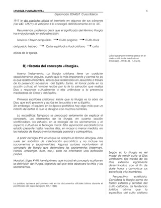 LITURGIA FUNDAMENTAL_____________________________________________
Diplomado SOMELIT Curso Básico
1917 le dio carácter oficial al insertarlo en algunos de sus cánones
(ver 447, 1257) y el Vaticano II lo consagró definitivamente en la SC.
Resumiendo, podemos decir que el significado del término liturgia
ha evolucionado en esta dirección:
Servicio a favor del pueblo Culto pagano Culto ritual
del pueblo hebreo Culto espiritual y ritual cristiano culto
oficial de la Iglesia.
B) Historia del concepto «liturgia».
Nuevo Testamento: La liturgia cristiana tiene un carácter
absolutamente singular, puesto que lo más importante y central no es
lo que realiza el hombre, sino lo que realiza Dios en Jesucristo a través
de la presencia incesante del Espíritu Santo. Al tomar parte en la
acción cultual, el hombre recibe por la fe la salvación que realiza
Dios y responde cultualmente a ella uniéndose a la presencia
mediadora de Cristo y del Espíritu.
Primeros escritores cristianos: Insiste que la liturgia es la obra de
Dios, que está presente y actúa en Jesucristo y en su Espíritu.
Sin embargo, ni siquiera en la época patrística hay algo más que un
intento de definir lo que se designa con muchos nombres.
La escolática: Tampoco se preocupó seriamente de explicar el
concepto. Los elementos de la liturgia, en cuanto acción
santificadora, los estudios en la teología de los sacramentos y el
aspecto cultual en la Teología moral. Esta separación escolástica ha
estado presente hasta nuestros días, en mayor o menor medida, en
los tratados de liturgia y en la teología pastoral y catequética.
A partir del siglo XVI: en el que se adopta el término «liturgia», ésta
suele ser sinónimo de celebración eucarística y no incluye los
sacramentos y sacramentales. Algunos autores mantuvieron el
concepto de liturgia que defendiera los sacramentos (Assemani,
Fornici, Amberger, Ruef, etc.), pero no intentaron una definición
propia.
Muratori: (siglo XVIII) fue el primero que incluyó el concepto «culto» en
la definición de liturgia, logrando así que esta abarcara la Misa y los
sacramentos.
La palabra aparece por primera vez en los documentos oficiales latinos durante el
pontificado del papa Gregorio XVI (+1846).
Cristo sacerdote eterno ejerce en el
cielo su oficio de mediador e
intercesor. (Rm 8, 34. 1 Jn 2,1).
Según él, la liturgia es «el
modo de rendir culto al Dios
verdadero por medio de los
ritos externos legalmente
determinados, con el fin de
darle honor y comunicar sus
beneficios a los hombres».
Perspectiva esteticista.
Considera la liturgia como «la
forma externa y sensible del
culto católico». La tendencia
jurídica afirma que lo
específico del culto cristiano
5
 