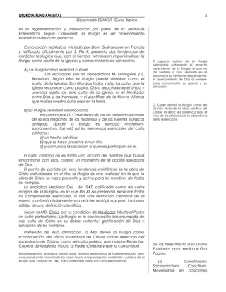 LITURGIA FUNDAMENTAL_____________________________________________
Diplomado SOMELIT Curso Básico
es su reglamentación y ordenación por parte de la Jerarquía
Eclesiástica. Según Calewaert, la liturgia es «el ordenamiento
eclesiástico del culto público».
Concepción teológica: Iniciado por Dom Guéranguer en Francia
y ratificado oficialmente por S. Pío X, presenta dos tendencias de
carácter teológico que, con el tiempo, terminaron imponiéndose: la
liturgia como «culto de la Iglesia» y como «misterio de salvación».
A) La liturgia como realidad cultual:
Los iniciadores son los benedictinos M. Festugiére y L.
Beauduin. Según ellos la liturgia puede definirse como el
«culto de la Iglesia». Son «liturgia» todos y sólo los actos que la
Iglesia reconoce como propios. Cristo resucitado es el único y
universal sujeto de este culto de la Iglesia, es el Mediador
entra Dios y los hombres, y el pontífice de la Nueva Alianza
que realiza nuestro culto aquí en la tierra.
B) La liturgia, realidad santificadora:
Impulsado por O. Casel después de un detenido examen
de la «las religiones de los misterios» y de las fuentes litúrgicas
antiguas, donde la liturgia es llamada mysterium-
sacramentum, formuló así los elementos esenciales del culto
cristiano :
a) un hecho salvífico;
b) que se hace presente en un rito;
c) y comunica la salvación a quienes participan en él.
El culto cristiano no es tanto una acción del hombre que busca
encontrarse con Dios, cuanto un momento de la acción salvadora
de Dios.
El punto de partida de esta tendencia «mistérica» es la obra de
Cristo actualizada en el rito; la liturgia es una realidad en la que la
obra de Cristo se hace presente y activa para los hombres de todos
los tiempos.
La encíclica Mediator Dei, de 1947, calificada como «la carta
magna de la liturgia», en la que Pío XII no pretendió explicitar todos
los componentes esenciales, ni dar una definición científica de la
misma, confirmó oficialmente su carácter teológico y puso las bases
sólidas de una definición científica.
Según la MD, Cristo, por su condición de Mediador tributa al Padre
un culto perfectísimo. La liturgia es la continuación ininterrumpida de
ese culto de Cristo en su doble vertiente: glorificación de Dios y
salvación de los hombres.
Partiendo de esta afirmación, la MD define la liturgia como
«continuación del oficio sacerdotal de Cristo»; como «ejercicio del
sacerdocio de Cristo»; como «el culto público que nuestro Redentor,
Cabeza de la Iglesia, tributa al Padre Celestial y que la comunidad
Esta perspectiva teológica habría dado óptimos resultados si se hubiese seguido, pero
evolucionó en la mayoría de los casos hacia una percepción esteticista y jurídica de la
liturgia que, todavía en 1947, fue condenada por la Encíclica Mediator Dei.
El aspecto cultual de la liturgia
subrayaba justamente el aspecto
ascendente de la liturgia: el que va
del hombre a Dios, dejando en la
penumbra su vertiente descendente:
el acercamiento de Dios al hombre
para comunicarle su gracia y su
salvación.
O. Casel definió la liturgia como «la
acción ritual de la obra salvífica de
Cristo»; es decir, «la presencia bajo el
velo de los símbolos de la obra divina
de la redención».
de los fieles tributa a su Divino
Fundador y por medio de Él al
Padre».
La Constitución
Sacrosanctum Concilium.
Moviéndose en posiciones
6
 