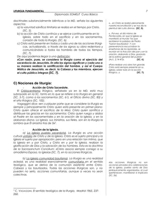 LITURGIA FUNDAMENTAL_____________________________________________
Diplomado SOMELIT Curso Básico
doctrinales substancialmente idénticas a la MD, señala los siguientes
aspectos:
a) la voluntad salvífica trinitaria se realiza en el tiempo por Cristo.
(SC, 5).
b) la acción de Cristo continúa y se ejerce continuamente en la
Iglesia, sobre todo en el sacrificio y en los sacramentos,
corazón de toda la liturgia. (SC, 6).
c) Cristo está presente en todas y cada una de las acciones litúrgi-
cas, actualizando, a través de los signos su obra redentora y
comunicándola a todos los hombres de todos los tiempos.
(SC, 7).
De aquí podemos llegar a una definición:
«Con razón, pues, se considera la liturgia como el ejercicio del
sacerdocio de Jesucristo. En ella los signos significan y cada uno a
su manera realizan la santificación del hombre, y así el Cuerpo
Místico de Jesucristo, es decir, la Cabeza y los miembros, ejercen
el culto público íntegro» (SC, 7).
C) Nociones de liturgia:
- Acción de Cristo Sacerdote.
El Cristocentrismo litúrgico, señalado ya en la MD, está muy
subrayado en la SC, tanto en lo que se refiere a la liturgia en general
(SC, 5-7), como a los sacramentos (SC, 61), el Oficio divino (SC, 83) y
el año litúrgico (SC, 102).
Vagaggini dice: «en cualquier parte que se considere la liturgia es
siempre y principalmente Cristo quien está presente en primer plano:
Cristo quien ofrece el sacrificio de la Misa; Cristo quien santifica y
distribuye las gracias en los sacramentos; Cristo quien ruega y alaba
al Padre en los sacramentales y en la oración de la Iglesia, y en la
alabanza divina. La Iglesia, sus ministros, sus fieles, son en la liturgia la
sombra que Él arrastra tras de Sí»5
.
- Acción de la Iglesia.
a) La Iglesia pueblo sacerdotal. La liturgia es una acción
cultual unitaria de Cristo y de la Iglesia. Cristo es el sujeto principal y la
Iglesia el sujeto por apropiación; pero en una relación tan íntima, que
la Iglesia en y por Cristo, y Cristo en y por la Iglesia, realizan la
glorificación de Dios y la salvación de los hombres. Esta es la doctrina
de la Sacrosanctum Concilium: «Cristo asocia siempre consigo a su
amadísima Esposa, la Iglesia» (SC, 7), en la acciones litúrgicas.
b) La Iglesia comunidad bautismal. La liturgia es una realidad
eclesial, es una realidad esencialmente comunitaria en el sentido
teológico, que se deriva de la comunión existente entre Cristo-
Cabeza y los bautizados. Todas las acciones litúrgicas son, y no
pueden no serlo, acciones comunitarias, aunque a veces no sean
colectivas.
5
C. VAGAGGINI, El sentido teológico de la liturgia, Madrid 1965, 237-
260.
«... en Cristo se realizó plenamente
nuestra reconciliación y se nos dio la
plenitud del culto divino». (SC, 5).
«...Por eso, el día mismo de
Pentecostés, en que la Iglesia se
manifestó al mundo "los que
recibieron la palabra de Pedro
"fueron bautizados". Y con
perseverancia escuchaban la
enseñanza de los Apóstoles, se
reunían en la fracción del pan y en la
oración, alabando a Dios, gozando
de la estima general del pueblo"
(Act., 2,14-47)». (SC, 6).
«Para realizar una obra tan grande,
Cristo está siempre presente en su
Iglesia, sobre todo en la acción
litúrgica...». (SC, 7).
«las acciones litúrgicas no son
acciones privadas sino celebraciones
de la Iglesia, pueblo santo de Dios
jerárquicamente organizado», al cual
«pertenecen, manifiestan e implican»
(SC, 26).
7
 