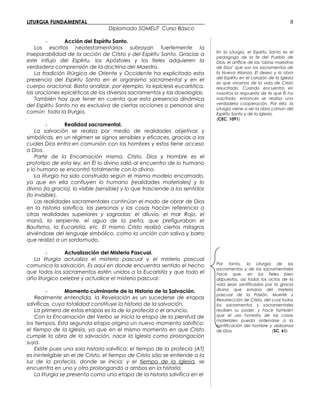 LITURGIA FUNDAMENTAL_____________________________________________
Diplomado SOMELIT Curso Básico
- Acción del Espíritu Santo.
Los escritos neotestamentarios subrayan fuertemente la
inseparabilidad de la acción de Cristo y del Espíritu Santo. Gracias a
este influjo del Espíritu, los Apóstoles y los fieles adquieren la
verdadera comprensión de la doctrina del Maestro.
La tradición litúrgica de Oriente y Occidente ha explicitado esta
presencia del Espíritu Santo en el organismo sacramental y en el
cuerpo oracional. Basta analizar, por ejemplo, la epíclesis eucarística,
las oraciones epicléticas de los diversos sacramentos y las doxologías.
También hay que tener en cuenta que esta presencia dinámica
del Espíritu Santo no es exclusiva de ciertas acciones o personas sino
común toda la liturgia.
- Realidad sacramental.
La salvación se realiza por medio de realidades objetivas y
simbólicas, en un régimen se signos sensibles y eficaces, gracias a los
cuales Dios entra en comunión con los hombres y estos tiene acceso
a Dios.
Parte de la Encarnación misma. Cristo, Dios y Hombre es el
prototipo de esta ley, en Él lo divino salió al encuentro de lo humano
y lo humano se encontró totalmente con lo divino.
La liturgia ha sido construida según el mismo modelo encarnado,
ya que en ella confluyen lo humano (realidades materiales) y lo
divino (la gracia), lo visible (sensible) y lo que trasciende a los sentidos
(lo invisible).
Las realidades sacramentales continúan el modo de obrar de Dios
en la historia salvífica, las personas y las cosas hacían referencia a
otras realidades superiores y sagradas: el diluvio, el mar Rojo, el
maná, la serpiente, el agua de la peña, que prefiguraban el
Bautismo, la Eucaristía, etc. El mismo Cristo realizó ciertos milagros
sirviéndose del lenguaje simbólico, como la unción con saliva y barro
que realizó a un sordomudo.
- Actualización del Misterio Pascual.
La liturgia actualiza el misterio pascual y el misterio pascual
comunica la salvación. Es aquí en donde encuentra sentido el hecho
que todos los sacramentos estén unidos a la Eucaristía y que todo el
año litúrgico celebre y actualice el misterio pascual.
- Momento culminante de la Historia de la Salvación.
Realmente entendida, la Revelación es un sucederse de etapas
salvíficas, cuya totalidad constituye la historia de la salvación.
La primera de estas etapas es la de la profecía o el anuncio.
Con la Encarnación del Verbo se inicia la etapa de la plenitud de
los tiempos. Esta segunda etapa origina un nuevo momento salvífico:
el tiempo de la Iglesia, ya que en el mismo momento en que Cristo
cumple la obra de la salvación, nace la Iglesia como prolongación
suya.
Existe pues una sola historia salvífica: el tiempo de la profecía (AT)
es ininteligible sin el de Cristo, el tiempo de Cristo sólo se entiende a la
luz de la profecía, donde se inicia; y el tiempo de la Iglesia, se
encuentra en uno y otro prolongando a ambos en la historia.
La liturgia se presenta como una etapa de la historia salvífica en el
En la Liturgia, el Espíritu Santo es el
pedagogo de la fe del Pueblo de
Dios, el artífice de las "obras maestras
de Dios" que son los sacramentos de
la Nueva Alianza. El deseo y la obra
del Espíritu en el corazón de la Iglesia
es que vivamos de la vida de Cristo
resucitado. Cuando encuentra en
nosotros la respuesta de fe que Él ha
suscitado, entonces se realiza una
verdadera cooperación. Por ella, la
Liturgia viene a ser la obra común del
Espíritu Santo y de la Iglesia.
(CEC, 1091)
Por tanto, la Liturgia de los
sacramentos y de los sacramentales
hace que, en los fieles bien
dispuestos, así todos los actos de la
vida sean santificados por la gracia
divina que emana del misterio
pascual de la Pasión, Muerte y
Resurrección de Cristo, del cual todos
los sacramentos y sacramentales
reciben su poder, y hace también
que el uso honesto de las cosas
materiales pueda ordenarse a la
santificación del hombre y alabanza
de Dios. (SC, 61).
8
 