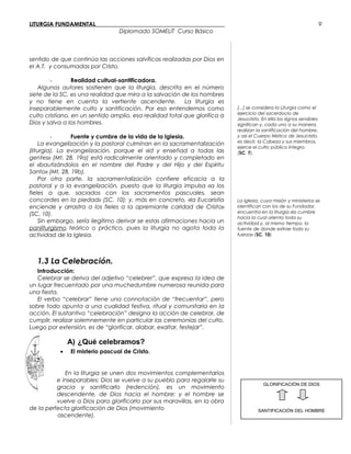 LITURGIA FUNDAMENTAL_____________________________________________
Diplomado SOMELIT Curso Básico
sentido de que continúa las acciones salvíficas realizadas por Dios en
el A.T. y consumadas por Cristo.
- Realidad cultual-santificadora.
Algunos autores sostienen que la liturgia, descrita en el número
siete de la SC, es una realidad que mira a la salvación de los hombres
y no tiene en cuenta la vertiente ascendente. La liturgia es
inseparablemente culto y santificación. Por eso entendemos como
culto cristiano, en un sentido amplio, esa realidad total que glorifica a
Dios y salva a los hombres.
- Fuente y cumbre de la vida de la Iglesia.
La evangelización y la pastoral culminan en la sacramentalización
(liturgia). La evangelización, porque el «id y enseñad a todas las
gentes» (Mt. 28, 19a) está radicalmente orientado y completado en
el «bautizándolos en el nombre del Padre y del Hijo y del Espíritu
Santo» (Mt, 28, 19b).
Por otra parte, la sacramentalización confiere eficacia a la
pastoral y a la evangelización, puesto que la liturgia impulsa «a los
fieles a que, saciados con los sacramentos pascuales, sean
concordes en la piedad» (SC, 10); y, más en concreto, «la Eucaristía
enciende y arrastra a los fieles a la apremiante caridad de Cristo»
(SC, 10).
Sin embargo, sería ilegítimo derivar se estas afirmaciones hacia un
panliturgismo teórico o práctico, pues la liturgia no agota toda la
actividad de la Iglesia.
1.3 La Celebración.
Introducción:
Celebrar se deriva del adjetivo “celebrer”, que expresa la idea de
un lugar frecuentado por una muchedumbre numerosa reunida para
una fiesta.
El verbo “celebrar” tiene una connotación de “frecuentar”, pero
sobre todo apunta a una cualidad festiva, ritual y comunitaria en la
acción. El sustantivo “celebración” designa la acción de celebrar, de
cumplir, realizar solemnemente en particular las ceremonias del culto.
Luego por extensión, es de “glorificar, alabar, exaltar, festejar”.
A) ¿Qué celebramos?
• El misterio pascual de Cristo.
En la liturgia se unen dos movimientos complementarios
e inseparables: Dios se vuelve a su pueblo para regalarle su
gracia y santificarlo (redención), es un movimiento
descendente, de Dios hacia el hombre; y el hombre se
vuelve a Dios para glorificarlo por sus maravillas, en la obra
de la perfecta glorificación de Dios (movimiento
ascendente).
[...] se considera la Liturgia como el
ejercicio del sacerdocio de
Jesucristo. En ella los signos sensibles
significan y, cada uno a su manera,
realizan la santificación del hombre,
y así el Cuerpo Místico de Jesucristo,
es decir, la Cabeza y sus miembros,
ejerce el culto público íntegro.
(SC, 7).
La Iglesia, cuya misión y ministerios se
identifican con los de su Fundador,
encuentra en la liturgia «la cumbre
hacia la cual orienta toda su
actividad y, al mismo tiempo, la
fuente de donde extrae toda su
fuerza» (SC, 10).
9
GLORIFICACIÓN DE DIOS
SANTIFICACIÓN DEL HOMBRE
 