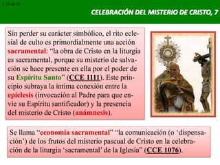 CELEBRACIÓN DEL MISTERIO DE CRISTO, 7
Sin perder su carácter simbólico, el rito ecle-
sial de culto es primordialmente una acción
sacramental: “la obra de Cristo en la liturgia
es sacramental, porque su misterio de salva-
ción se hace presente en ella por el poder de
su Espíritu Santo” (CCE 1111). Este prin-
cipio subraya la íntima conexión entre la
epíclesis (invocación al Padre para que en-
víe su Espíritu santificador) y la presencia
del misterio de Cristo (anámnesis).
Se llama “economía sacramental” “la comunicación (o ‘dispensa-
ción’) de los frutos del misterio pascual de Cristo en la celebra-
ción de la liturgia ‘sacramental’ de la Iglesia” (CCE 1076).
L 18 de 92
 