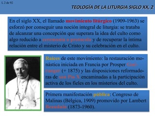 TEOLOGÍA DE LA LITURGIA SIGLO XX, 2
En el siglo XX, el llamado movimiento litúrgico (1909-1963) se
esforzó por conseguir una noción integral de liturgia: se trataba
de alcanzar una concepción que superara la idea del culto como
algo reducido a ceremonia o protocolo y de recuperar la íntima
relación entre el misterio de Cristo y su celebración en el culto.
Raíces de este movimiento: la restauración mo-
nástica iniciada en Francia por Prosper Gué-
ranger (+ 1875) y las disposiciones reformado-
ras de san Pío X encaminadas a la participación
activa de los fieles en los misterios del culto.
Primera manifestación pública: Congreso de
Malinas (Bélgica, 1909) promovido por Lambert
Beauduin (1873-1960).
L 2 de 92
 