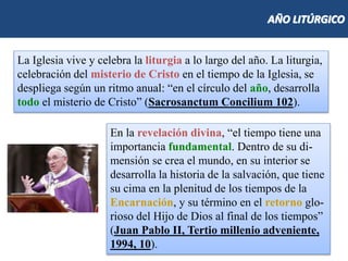 AÑO LITÚRGICO
La Iglesia vive y celebra la liturgia a lo largo del año. La liturgia,
celebración del misterio de Cristo en el tiempo de la Iglesia, se
despliega según un ritmo anual: “en el círculo del año, desarrolla
todo el misterio de Cristo” (Sacrosanctum Concilium 102).
En la revelación divina, “el tiempo tiene una
importancia fundamental. Dentro de su di-
mensión se crea el mundo, en su interior se
desarrolla la historia de la salvación, que tiene
su cima en la plenitud de los tiempos de la
Encarnación, y su término en el retorno glo-
rioso del Hijo de Dios al final de los tiempos”
(Juan Pablo II, Tertio millenio adveniente,
1994, 10).
 