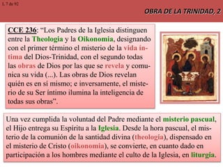 OBRA DE LA TRINIDAD, 2
CCE 236: “Los Padres de la Iglesia distinguen
entre la Theologia y la Oikonomia, designando
con el primer término el misterio de la vida ín-
tima del Dios-Trinidad, con el segundo todas
las obras de Dios por las que se revela y comu-
nica su vida (...). Las obras de Dios revelan
quién es en sí mismo; e inversamente, el miste-
rio de su Ser íntimo ilumina la inteligencia de
todas sus obras”.
Una vez cumplida la voluntad del Padre mediante el misterio pascual,
el Hijo entrega su Espíritu a la Iglesia. Desde la hora pascual, el mis-
terio de la comunión de la santidad divina (theologia), dispensado en
el misterio de Cristo (oikonomia), se convierte, en cuanto dado en
participación a los hombres mediante el culto de la Iglesia, en liturgia.
L 7 de 92
 