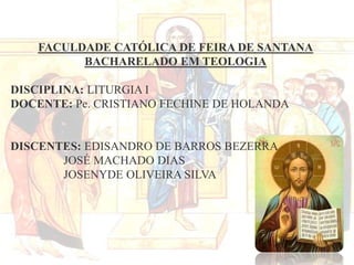 FACULDADE CATÓLICA DE FEIRA DE SANTANA
BACHARELADO EM TEOLOGIA
DISCIPLINA: LITURGIA I
DOCENTE: Pe. CRISTIANO FECHINE DE HOLANDA

DISCENTES: EDISANDRO DE BARROS BEZERRA
JOSÉ MACHADO DIAS
JOSENYDE OLIVEIRA SILVA

 