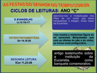 12
•nos mostra a misteriosa figura do
rei sacerdote Melquisedec que
com as ofertas do pão e do vinho,
se tronou sinal prefigurativo.
Lc 9,11b-17
Gn 14,18-20
ICor 11,23-26
 
